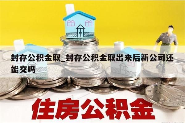 封存公积金取_封存公积金取出来后新公司还能交吗